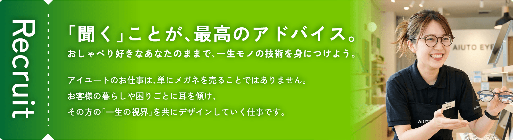 「聞く」ことが、最高のアドバイス。おしゃべり好きなあなたのままで、一生モノの技術を身につけよう。アイユートのお仕事は、単にメガネを売ることではありません。お客様の暮らしや困りごとに耳を傾け、その方の「一生の視界」を共にデザインしていく仕事です。Recruit